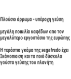 

Πλούσιο άρρωμα - υπέροχη γεύση 

μεγάλη ποικιλία καφέδων απο τον 
μεγαλύτερο εργοστάσιο της ευρώπης

Η τεράστια γκάμα της segafredo έχει 
Ικάνοπιοιση και τα ποιό δύσκολα 
γούστα γεύσης του πλανήτη

 